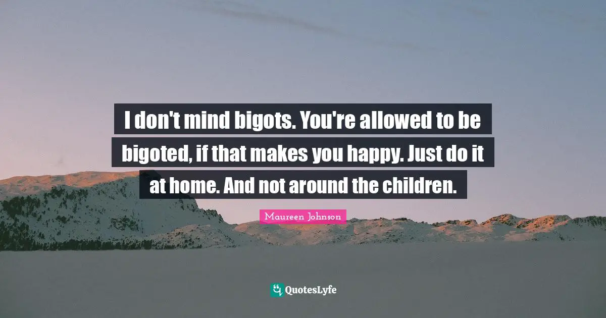 I don't mind bigots. You're allowed to be bigoted, if that makes you happy. Just do it at home. And not around the children.