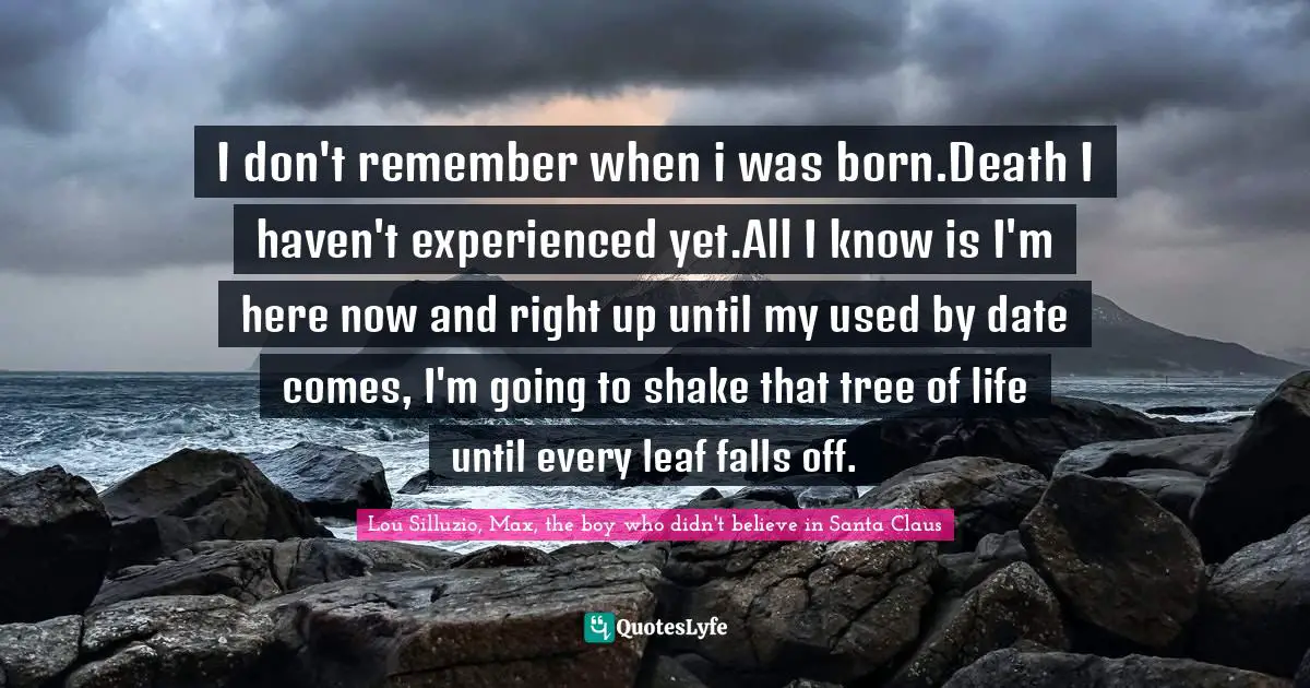 I don't remember when i was born.Death I haven't experienced yet.All I know is I'm here now and right up until my used by date comes, I'm going to shake that tree of life until every leaf falls off.