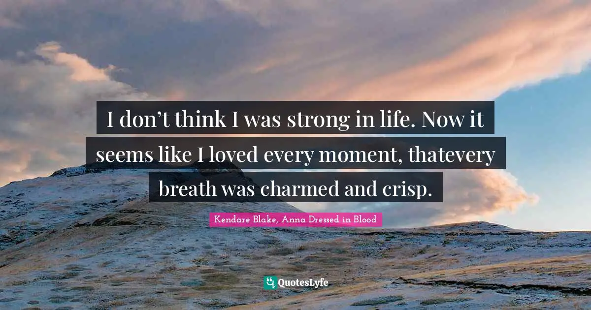 I don’t think I was strong in life. Now it seems like I loved every moment, thatevery breath was charmed and crisp.