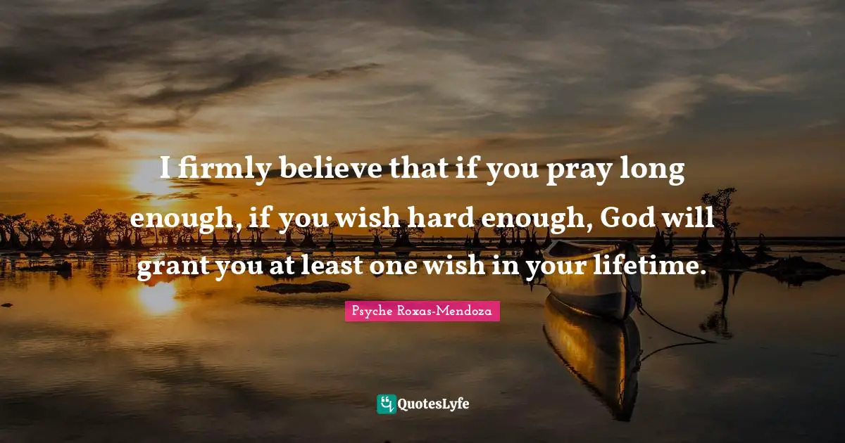 I firmly believe that if you pray long enough, if you wish hard enough, God will grant you at least one wish in your lifetime.