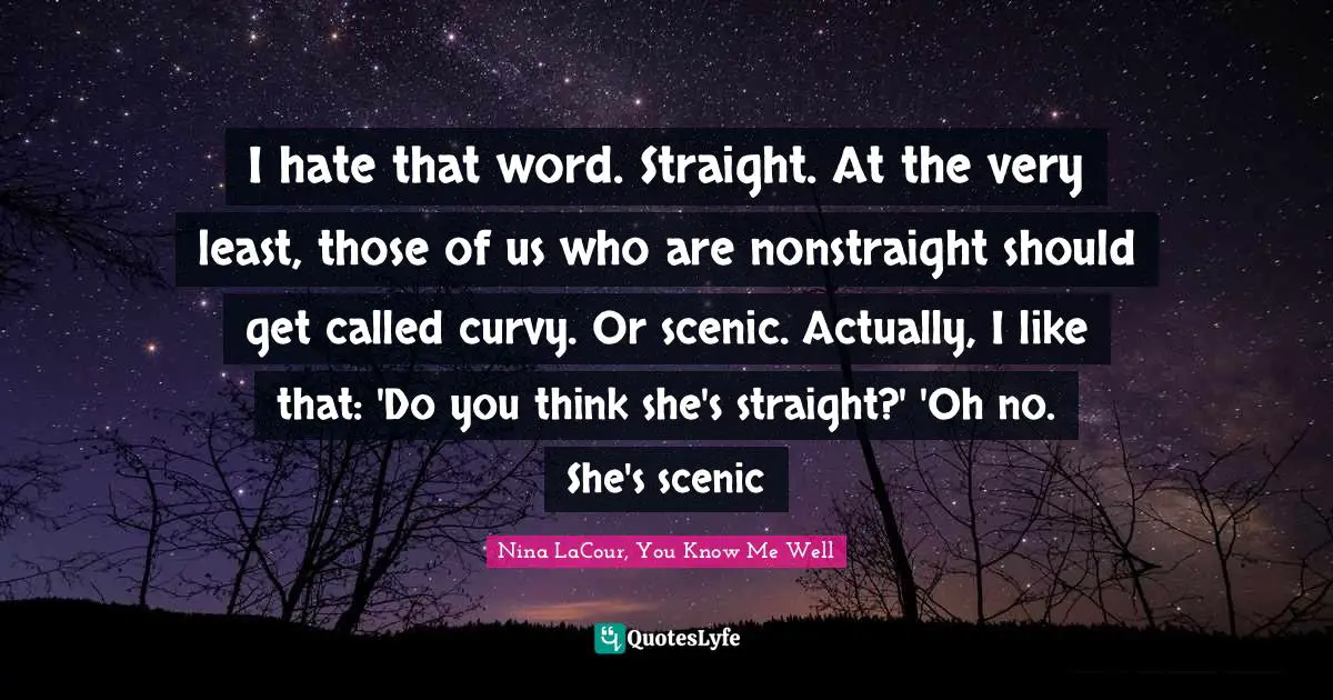 I hate that word. Straight. At the very least, those of us who are nonstraight should get called curvy. Or scenic. Actually, I like that: 'Do you think she's straight?' 'Oh no. She's scenic