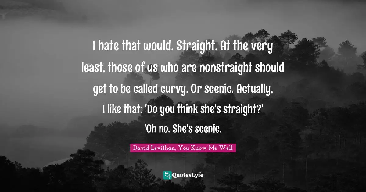 David Levithan, You Know Me Well Quotes: "I hate that would. Straight. At the very least, those of us who are nonstraight should get to be called curvy. Or scenic. Actually, I like that: 'Do you think she's straight?' 'Oh no. She's scenic."