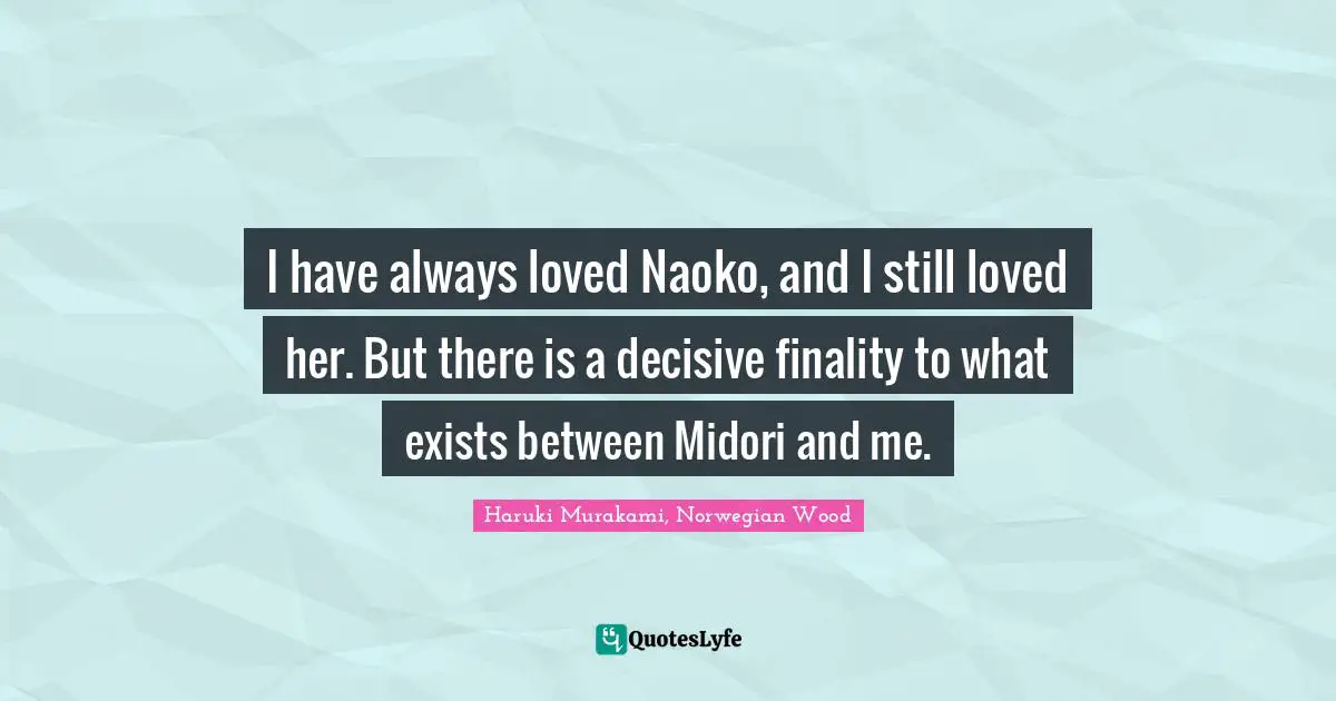 I have always loved Naoko, and I still loved her. But there is a decisive finality to what exists between Midori and me.