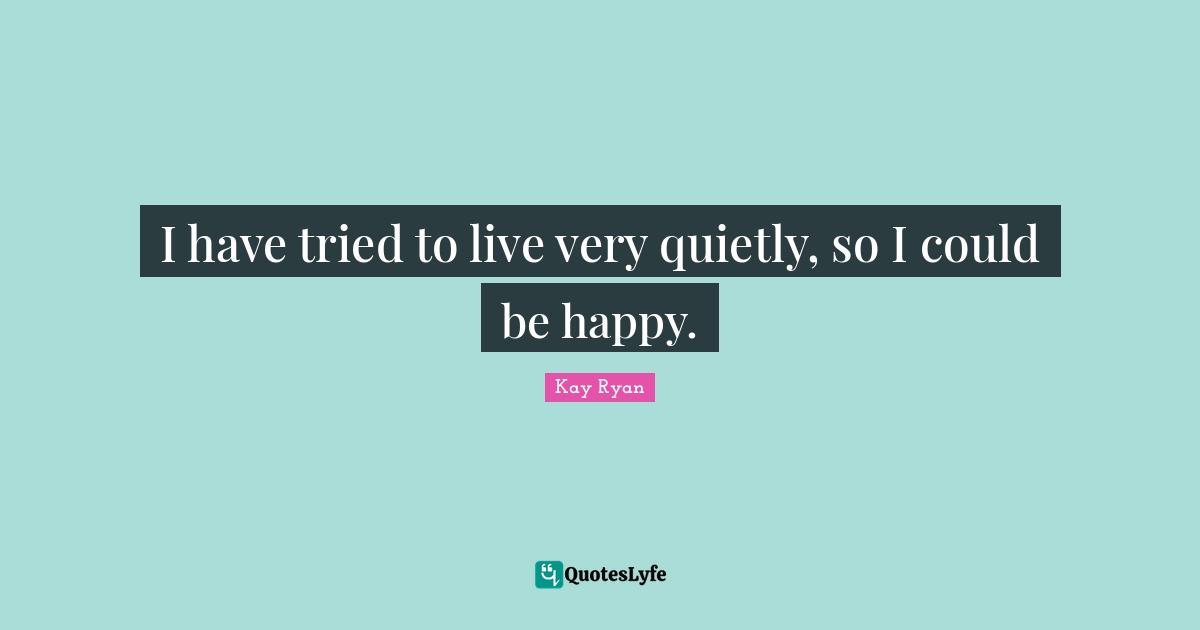 I have tried to live very quietly, so I could be happy.