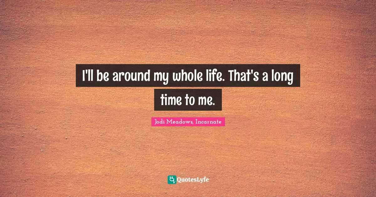 I'll be around my whole life. That's a long time to me.