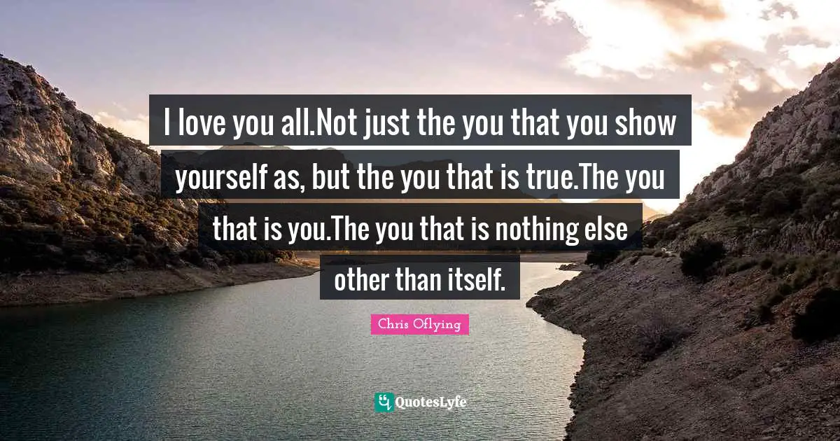 I love you all.Not just the you that you show yourself as, but the you that is true.The you that is you.The you that is nothing else other than itself.