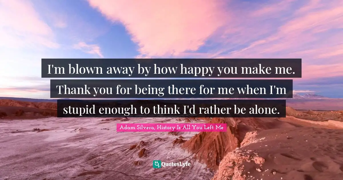 You Left Me Quotes: "I'm blown away by how happy you make me. Thank you for being there for me when I'm stupid enough to think I'd rather be alone."