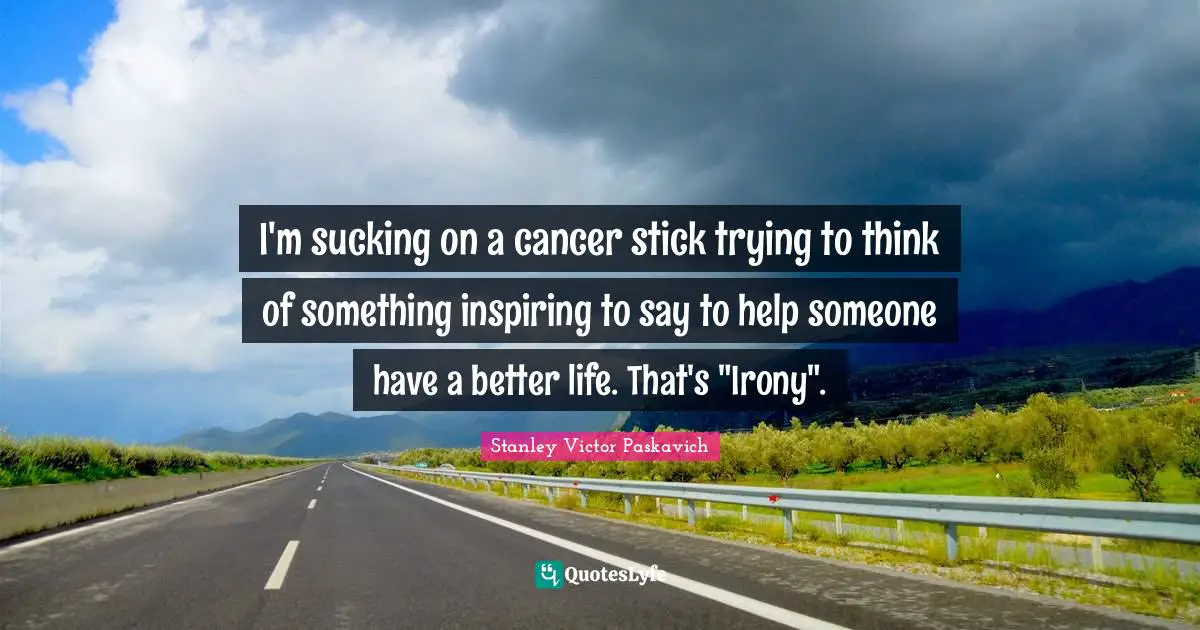 I'm sucking on a cancer stick trying to think of something inspiring to say to help someone have a better life. That's "Irony".