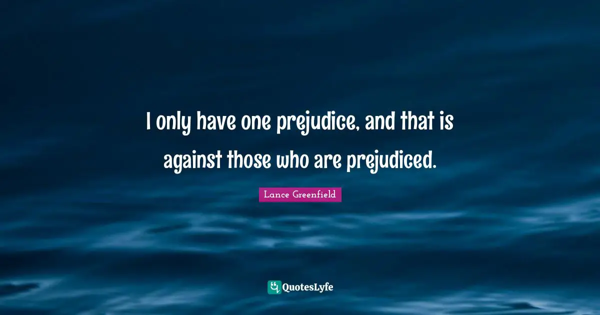 I only have one prejudice, and that is against those who are prejudiced.