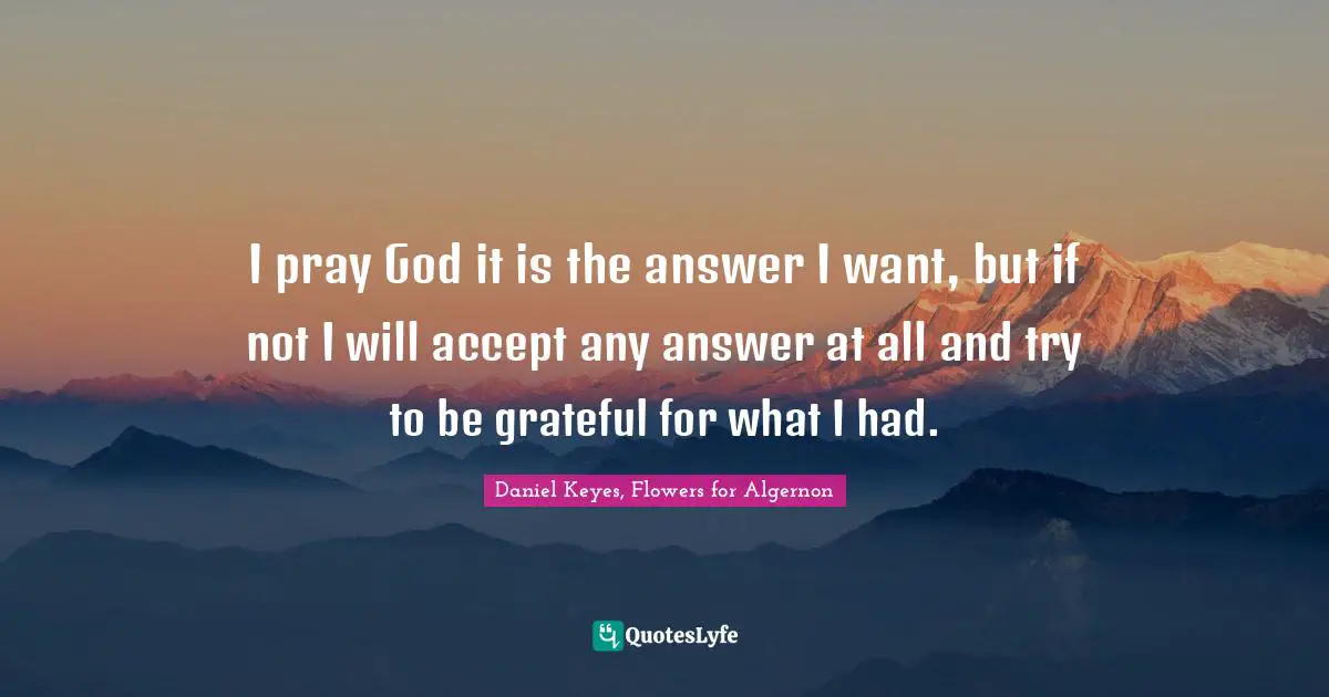 I pray God it is the answer I want, but if not I will accept any answer at all and try to be grateful for what I had.