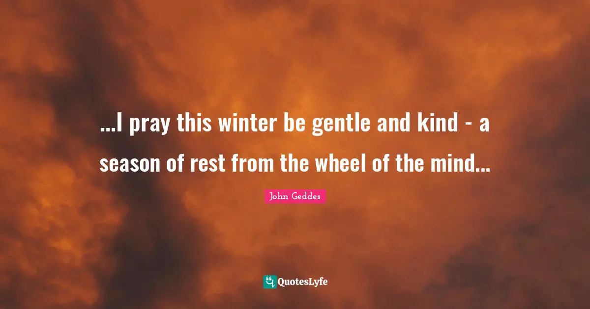 ...I pray this winter be gentle and kind - a season of rest from the wheel of the mind...