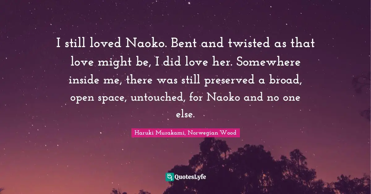 I still loved Naoko. Bent and twisted as that love might be, I did love her. Somewhere inside me, there was still preserved a broad, open space, untouched, for Naoko and no one else.