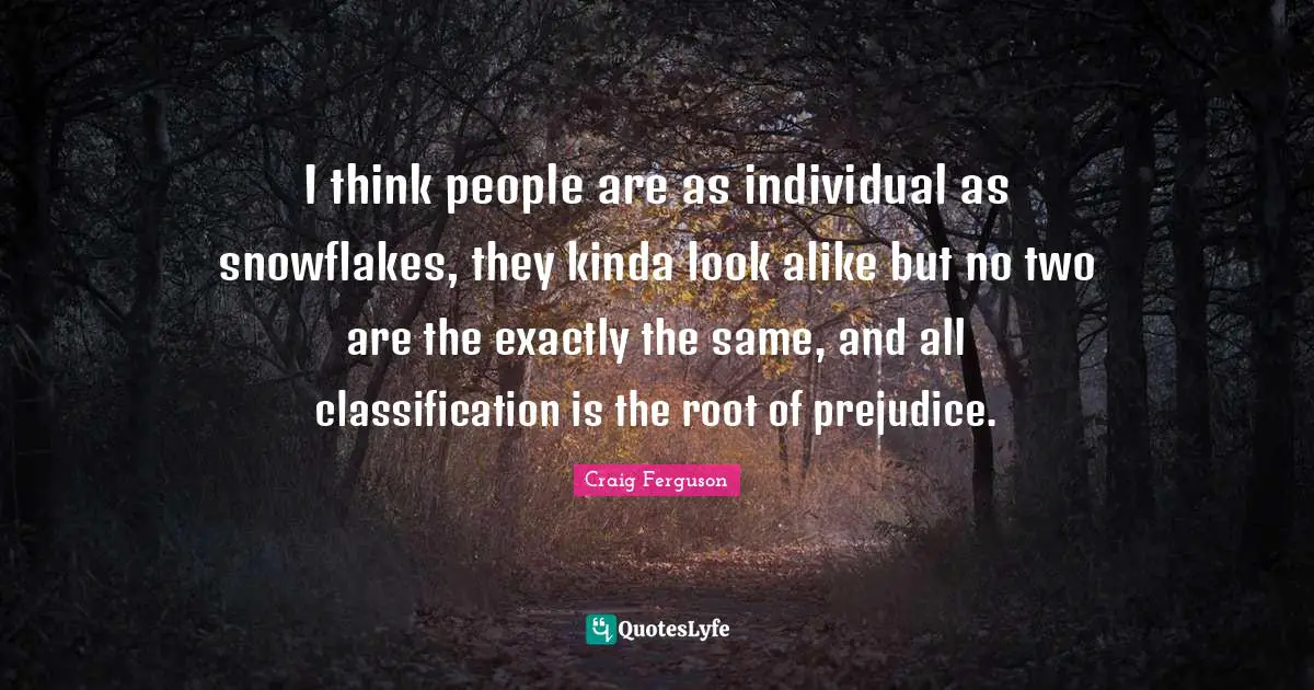 I think people are as individual as snowflakes, they kinda look alike but no two are the exactly the same, and all classification is the root of prejudice.
