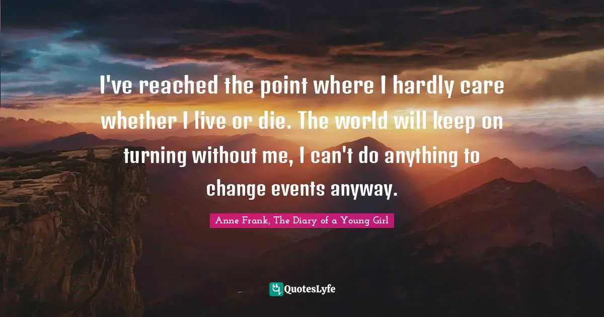 Anne Frank, The Diary of a Young Girl Quotes: I've reached the point where I hardly care whether I live or die. The world will keep on turning without me, I can't do anything to change events anyway.