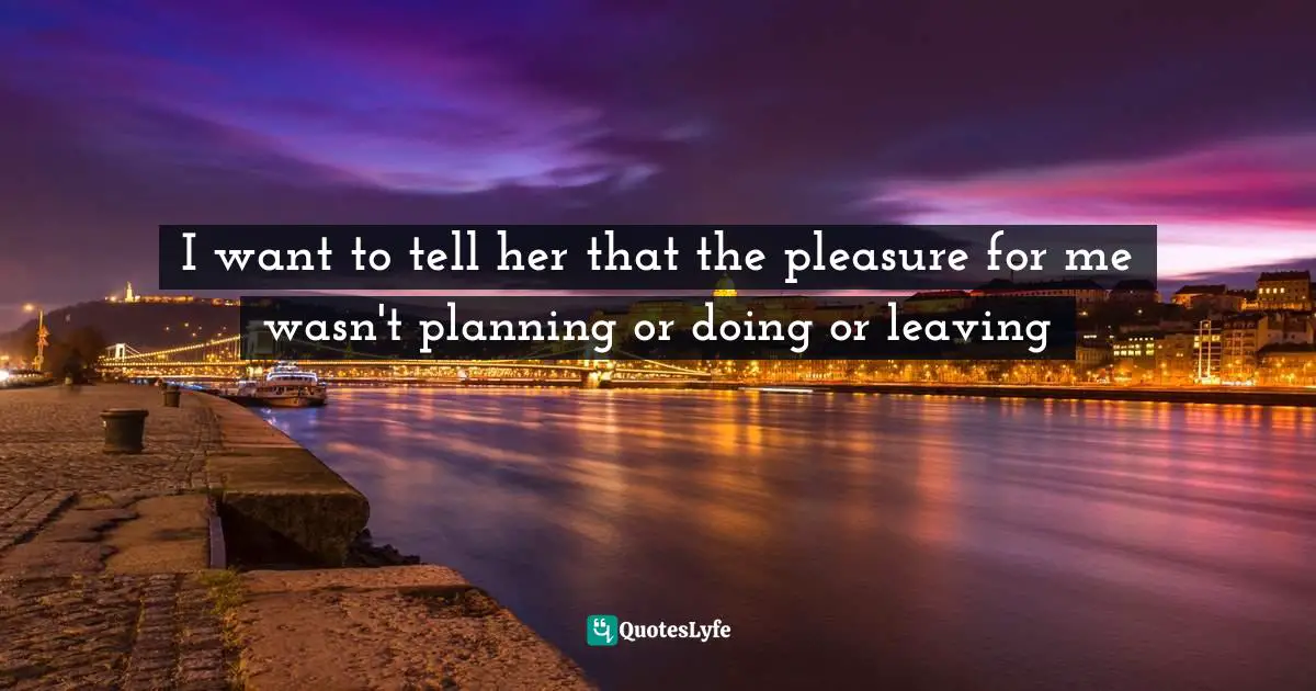 I want to tell her that the pleasure for me wasn't planning or doing or leaving