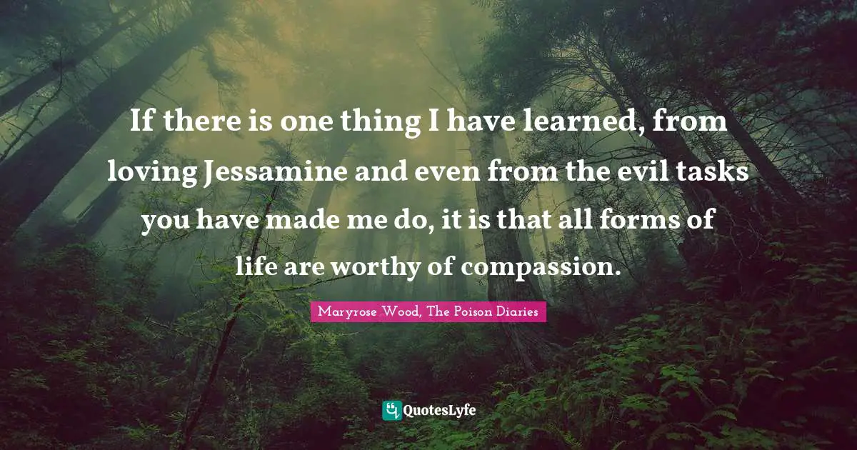 If there is one thing I have learned, from loving Jessamine and even from the evil tasks you have made me do, it is that all forms of life are worthy of compassion.