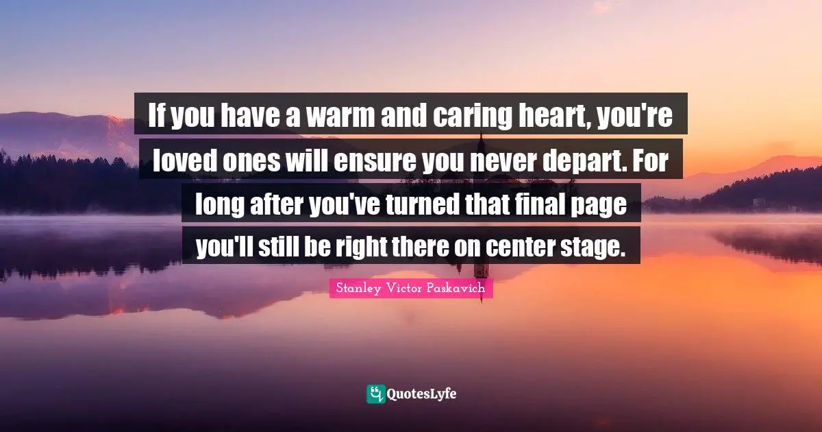 If you have a warm and caring heart, you're loved ones will ensure you never depart. For long after you've turned that final page you'll still be right there on center stage.