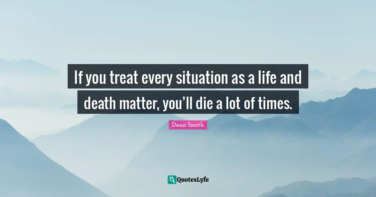 If you treat every situation as a life and death matter, you’ll die a lot of times.