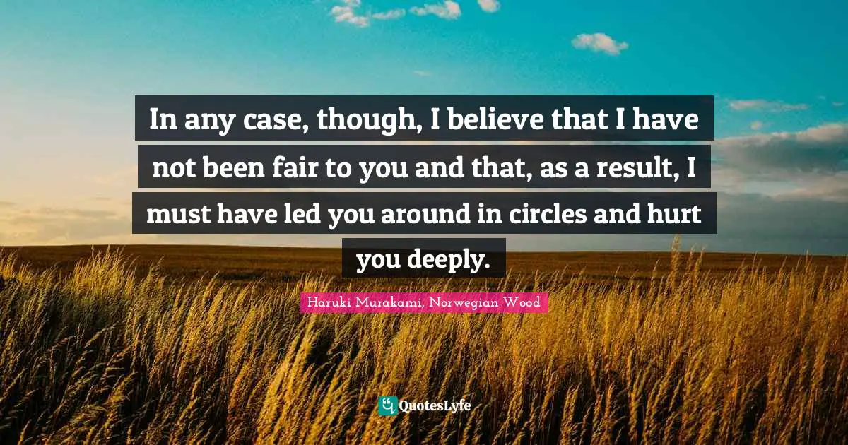In any case, though, I believe that I have not been fair to you and that, as a result, I must have led you around in circles and hurt you deeply.
