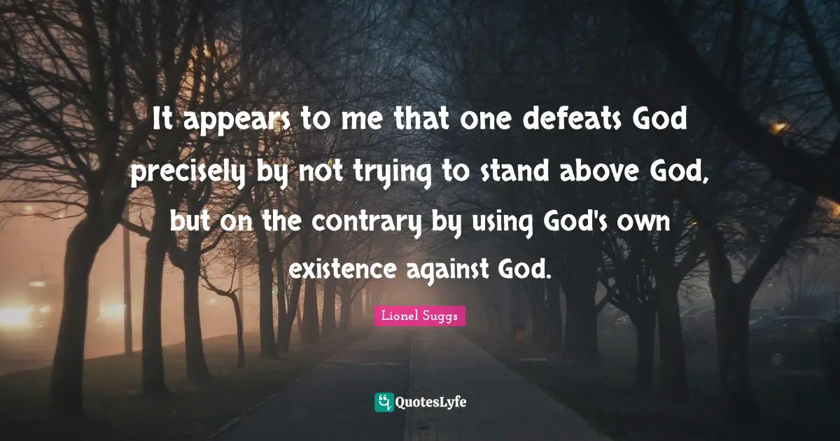 It appears to me that one defeats God precisely by not trying to stand above God, but on the contrary by using God's own existence against God.