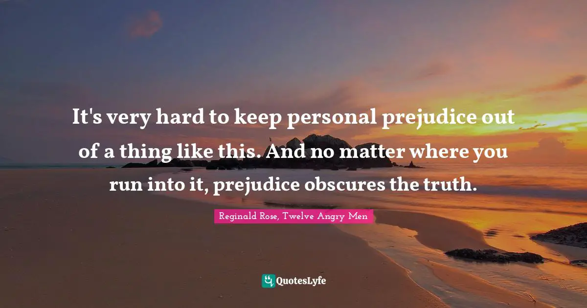 It's very hard to keep personal prejudice out of a thing like this. And no matter where you run into it, prejudice obscures the truth.