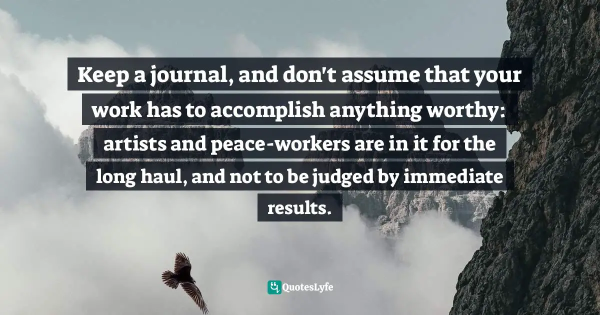 Keep a journal, and don't assume that your work has to accomplish anything worthy: artists and peace-workers are in it for the long haul, and not to be judged by immediate results.