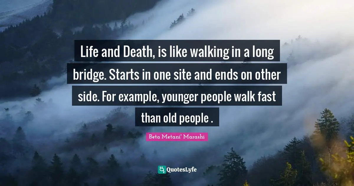 Life and Death, is like walking in a long bridge. Starts in one site and ends on other side. For example, younger people walk fast than old people .