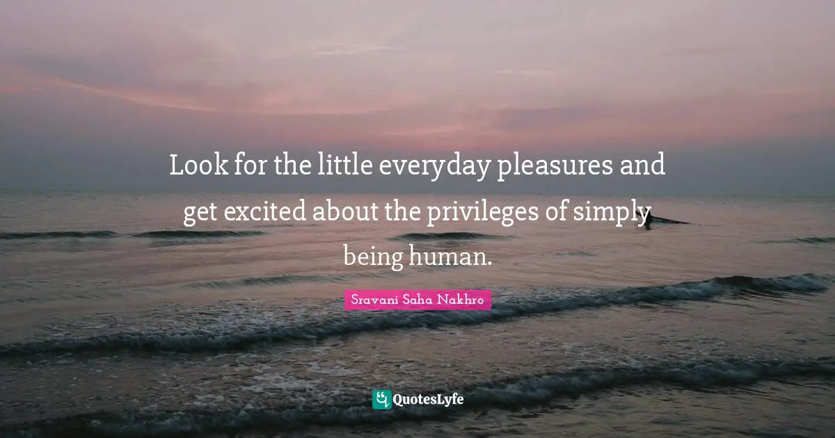 Look for the little everyday pleasures and get excited about the privileges of simply being human.