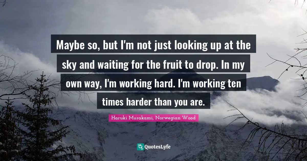 Maybe so, but I'm not just looking up at the sky and waiting for the fruit to drop. In my own way, I'm working hard. I'm working ten times harder than you are.