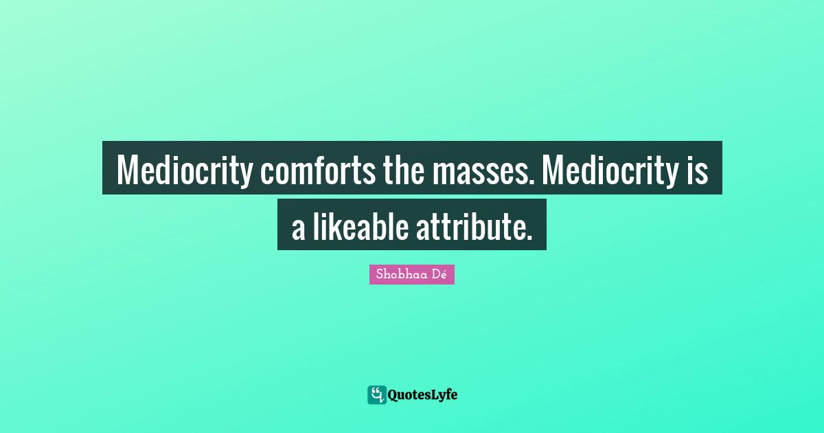 Mediocrity comforts the masses. Mediocrity is a likeable attribute.