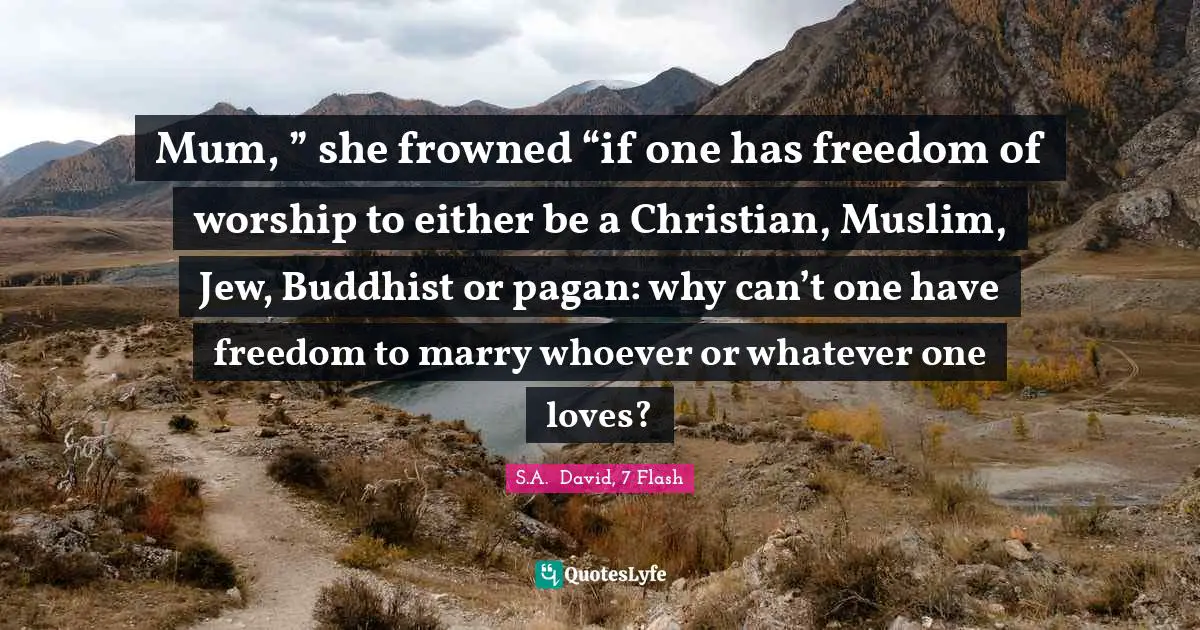 Mum, ” she frowned “if one has freedom of worship to either be a Christian, Muslim, Jew, Buddhist or pagan: why can’t one have freedom to marry whoever or whatever one loves?