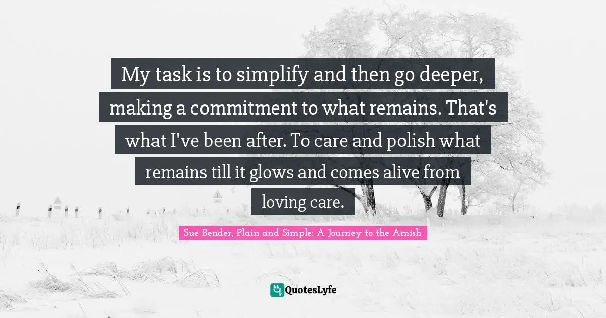 My task is to simplify and then go deeper, making a commitment to what remains. That's what I've been after. To care and polish what remains till it glows and comes alive from loving care.