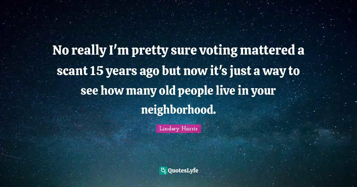 No really I'm pretty sure voting mattered a scant 15 years ago but now it's just a way to see how many old people live in your neighborhood.