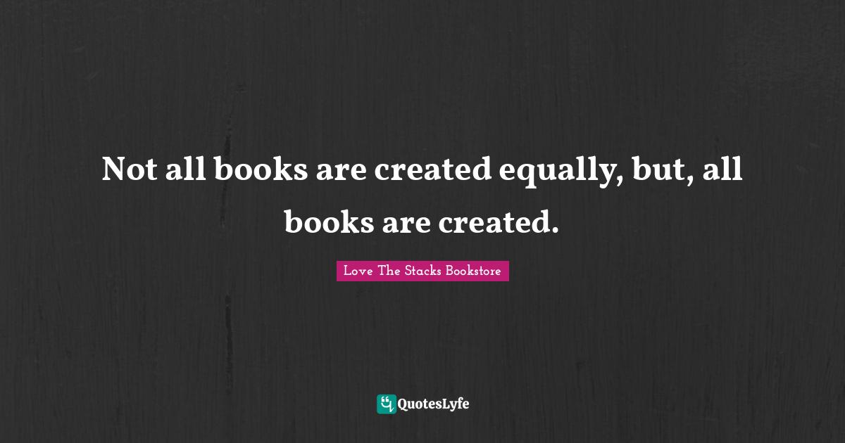 Love The Stacks Bookstore Quotes: "Not all books are created equally, but, all books are created."