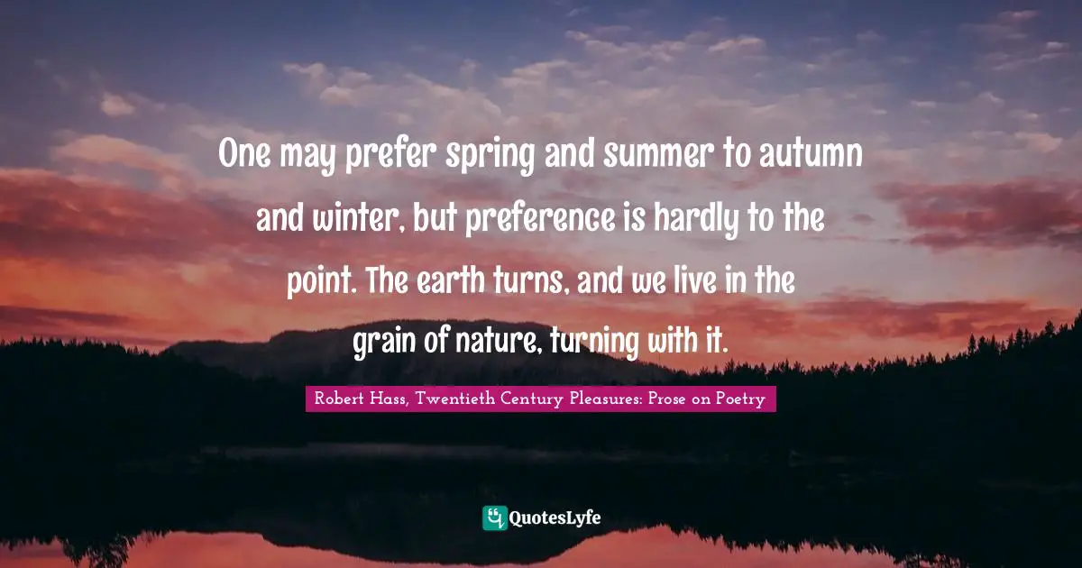 One may prefer spring and summer to autumn and winter, but preference is hardly to the point. The earth turns, and we live in the grain of nature, turning with it.