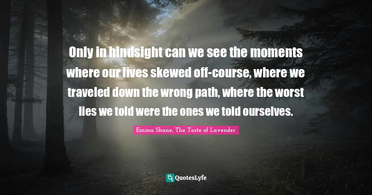 Only in hindsight can we see the moments where our lives skewed off-course, where we traveled down the wrong path, where the worst lies we told were the ones we told ourselves.