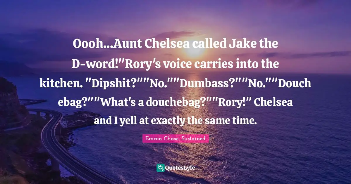 Oooh...Aunt Chelsea called Jake the D-word!"Rory's voice carries into the kitchen. "Dipshit?""No.""Dumbass?""No.""Douchebag?""What's a douchebag?""Rory!" Chelsea and I yell at exactly the same time.