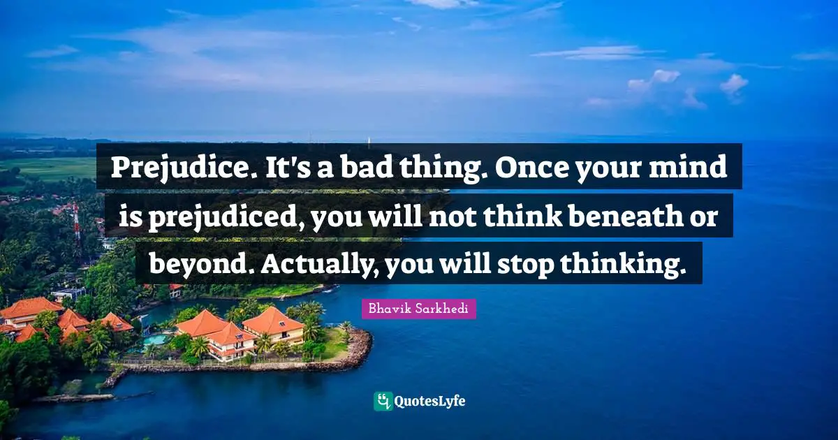 Prejudice. It's a bad thing. Once your mind is prejudiced, you will not think beneath or beyond. Actually, you will stop thinking.
