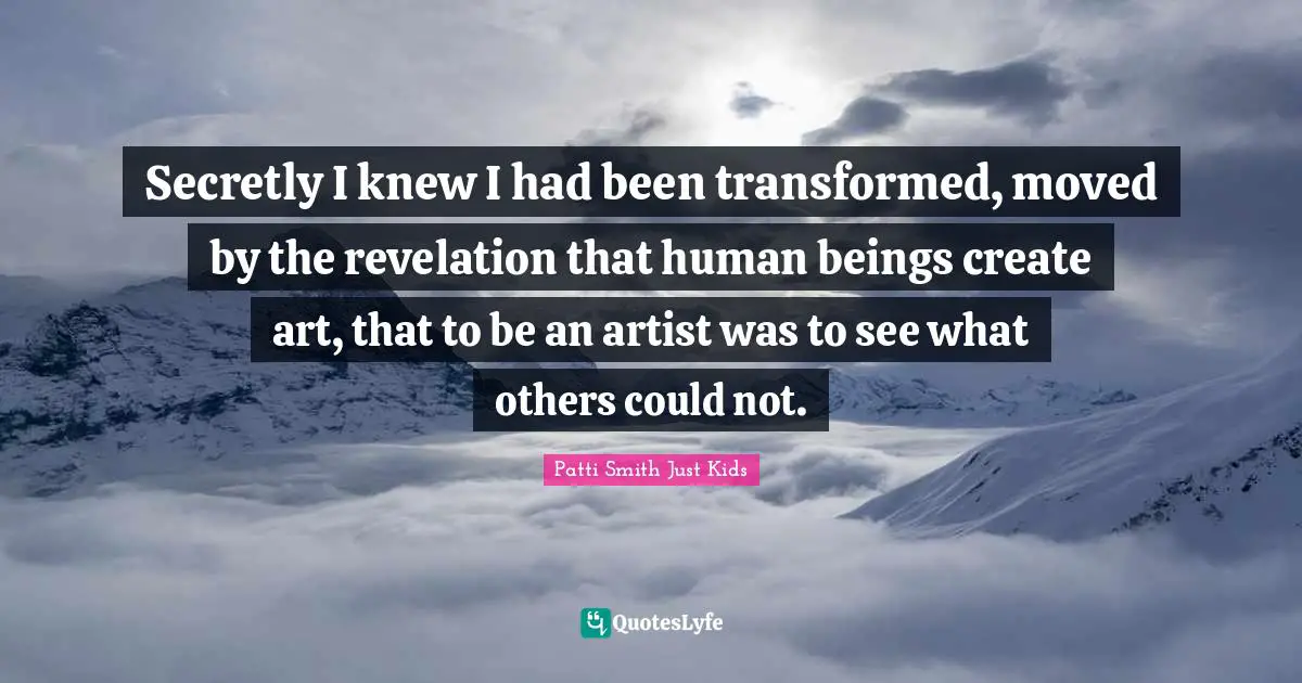 Secretly I knew I had been transformed, moved by the revelation that human beings create art, that to be an artist was to see what others could not.
