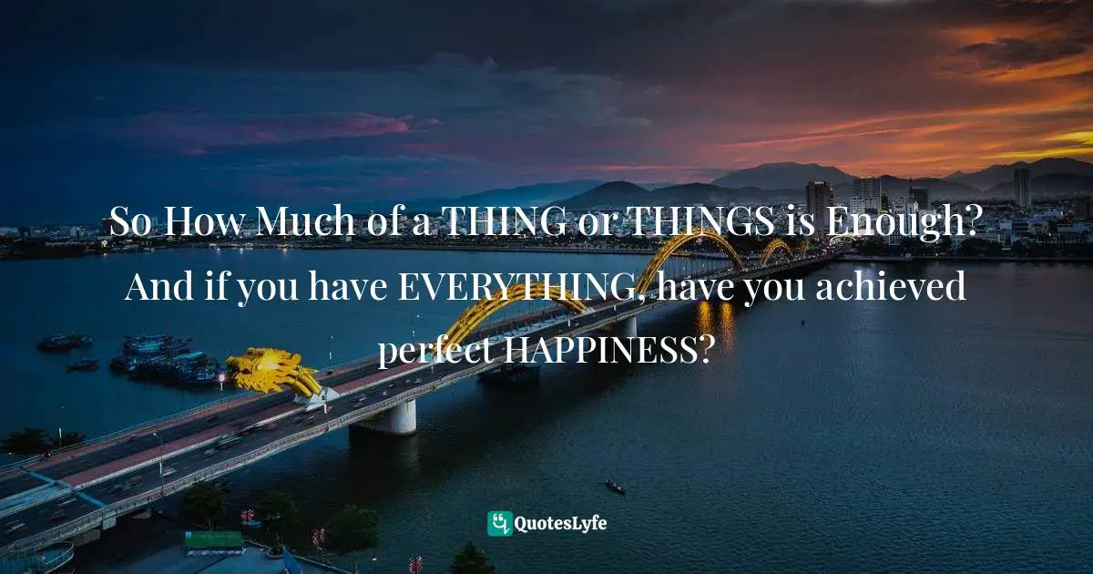 So How Much of a THING or THINGS is Enough? And if you have EVERYTHING, have you achieved perfect HAPPINESS?