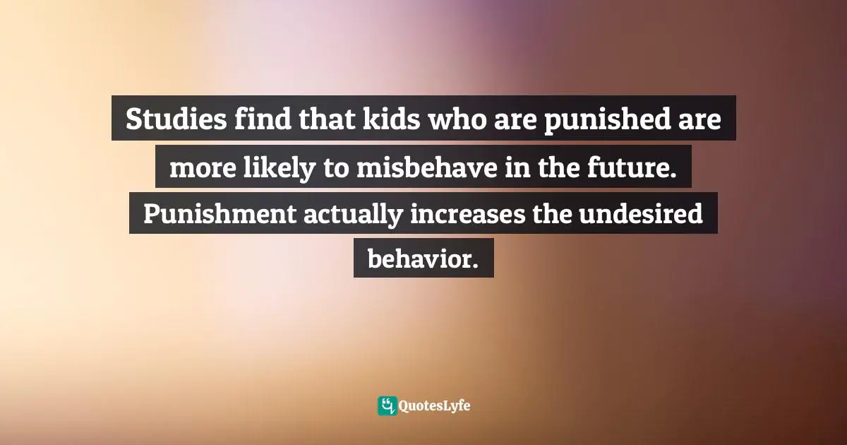 Studies find that kids who are punished are more likely to misbehave in the future. Punishment actually increases the undesired behavior.