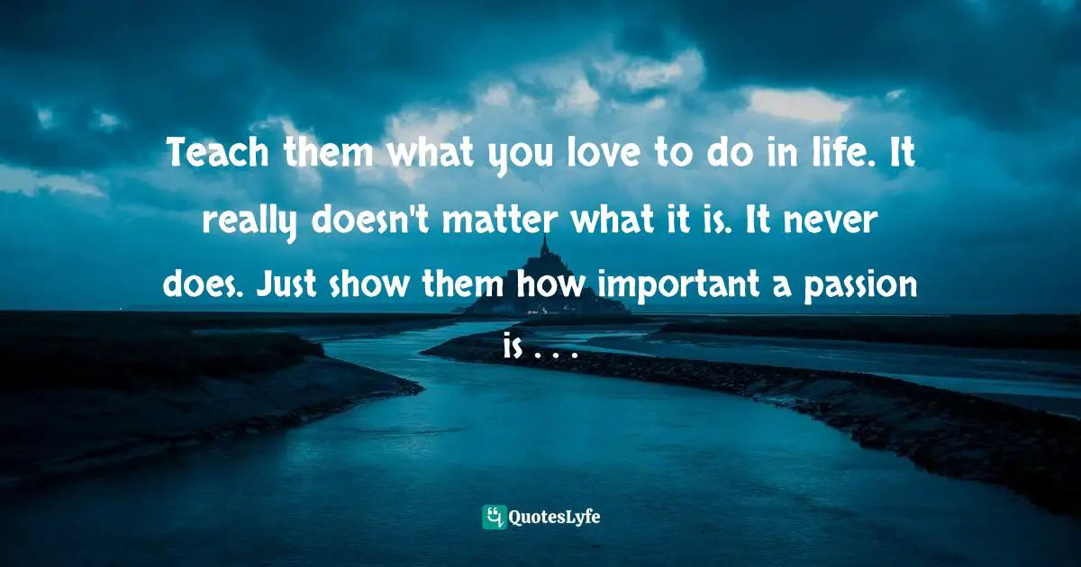Teach them what you love to do in life. It really doesn't matter what it is. It never does. Just show them how important a passion is . . .