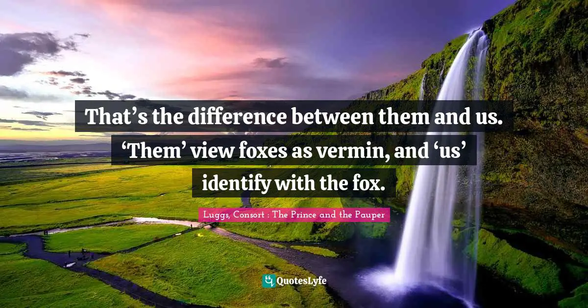 That’s the difference between them and us. ‘Them’ view foxes as vermin, and ‘us’ identify with the fox.