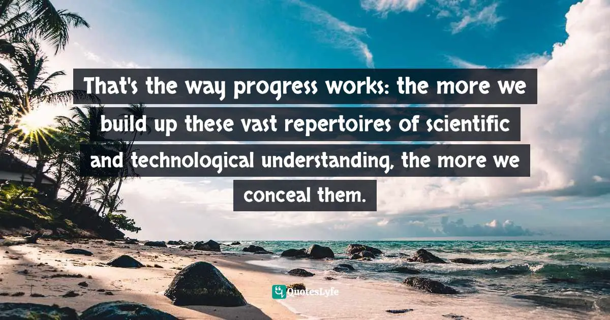 That's the way progress works: the more we build up these vast repertoires of scientific and technological understanding, the more we conceal them.