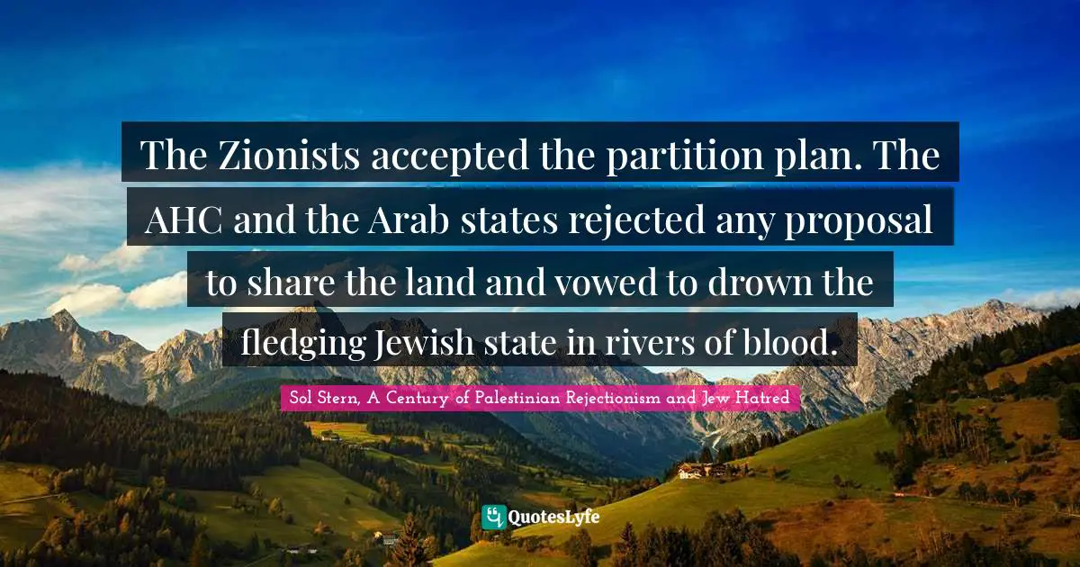 Sol Stern, A Century Of Palestinian Rejectionism And Jew Hatred Quotes: "The Zionists accepted the partition plan. The AHC and the Arab states rejected any proposal to share the land and vowed to drown the fledging Jewish state in rivers of blood."