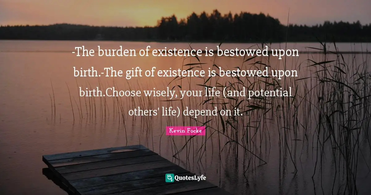 -The burden of existence is bestowed upon birth.-The gift of existence is bestowed upon birth.Choose wisely, your life (and potential others' life) depend on it.