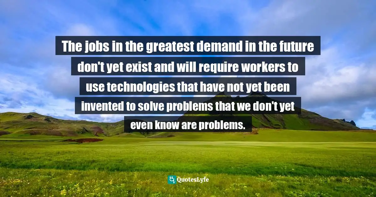 The jobs in the greatest demand in the future don't yet exist and will require workers to use technologies that have not yet been invented to solve problems that we don't yet even know are problems.