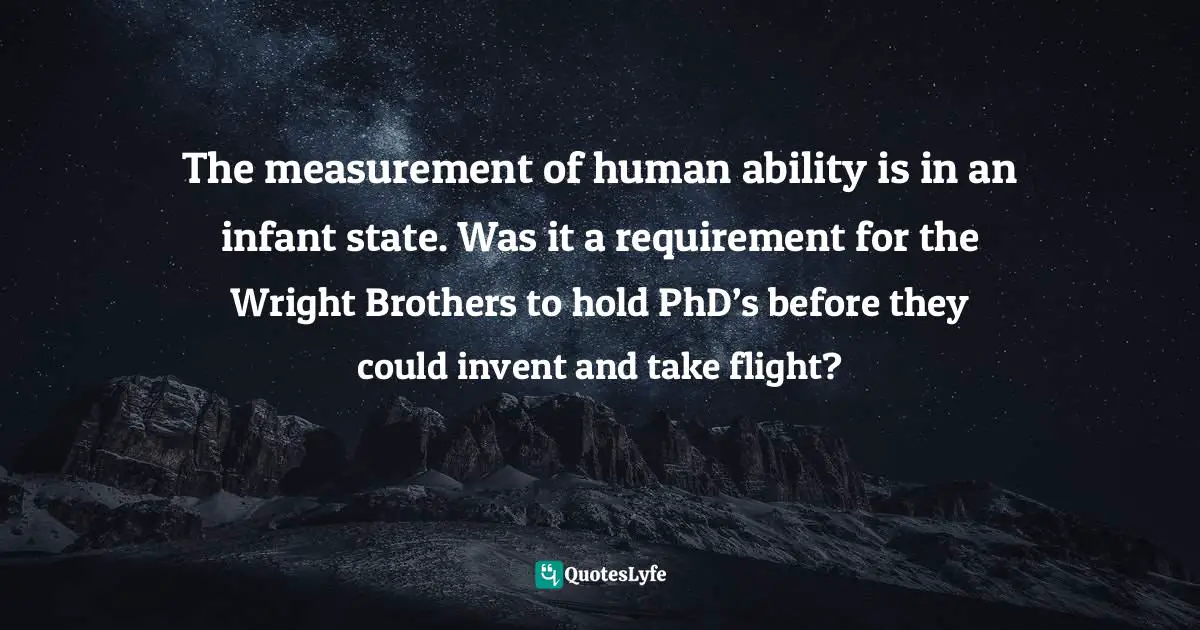 The measurement of human ability is in an infant state. Was it a requirement for the Wright Brothers to hold PhD’s before they could invent and take flight?