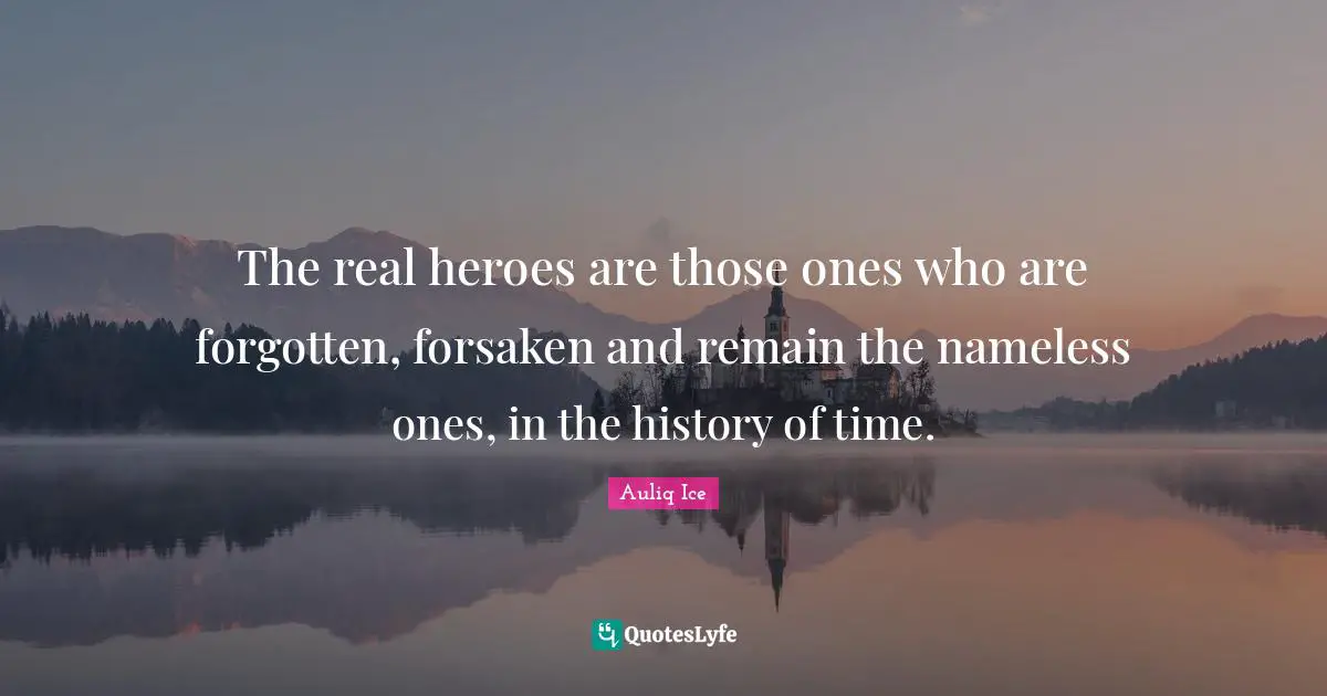The real heroes are those ones who are forgotten, forsaken and remain the nameless ones, in the history of time.