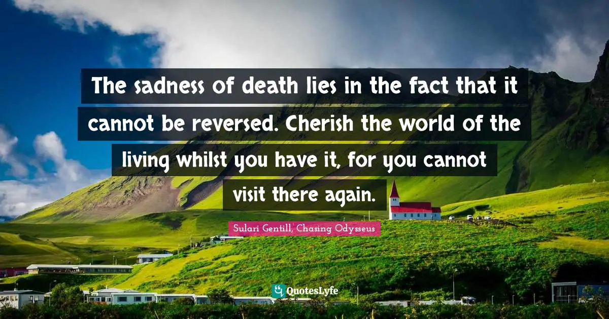 The sadness of death lies in the fact that it cannot be reversed. Cherish the world of the living whilst you have it, for you cannot visit there again.